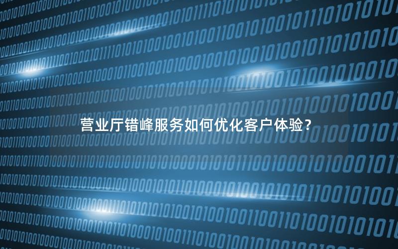营业厅错峰服务如何优化客户体验？