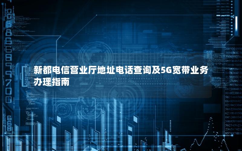新都电信营业厅地址电话查询及5G宽带业务办理指南