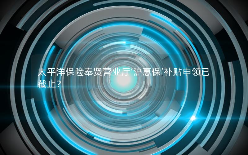 太平洋保险奉贤营业厅‘沪惠保’补贴申领已截止？