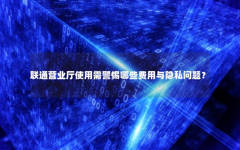联通营业厅使用需警惕哪些费用与隐私问题？