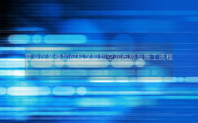 营业厅装修如何科学规划空间布局与施工流程？