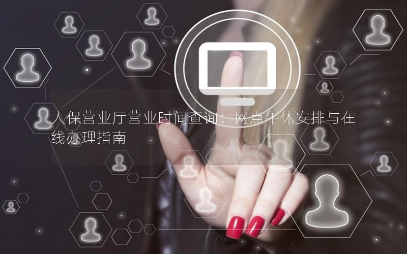 人保营业厅营业时间查询：网点午休安排与在线办理指南