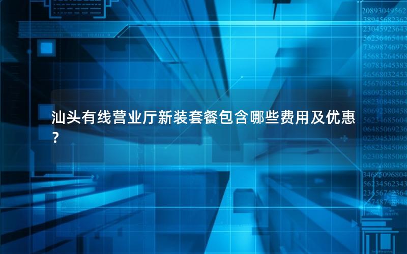 汕头有线营业厅新装套餐包含哪些费用及优惠？