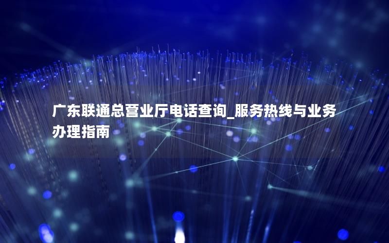 广东联通总营业厅电话查询_服务热线与业务办理指南