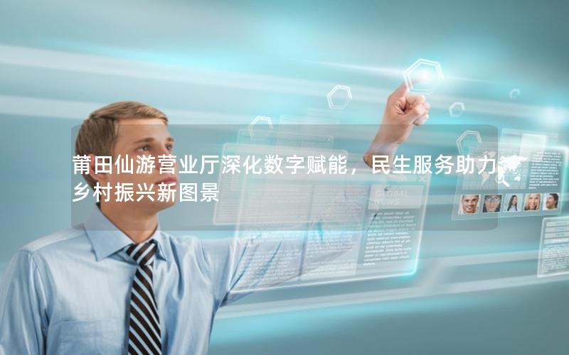 莆田仙游营业厅深化数字赋能，民生服务助力乡村振兴新图景