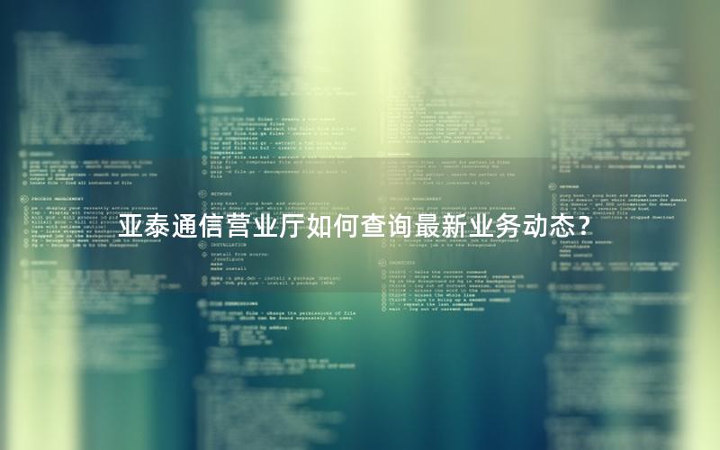 亚泰通信营业厅如何查询最新业务动态？