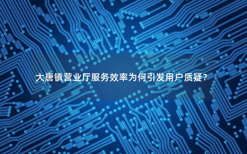大唐镇营业厅服务效率为何引发用户质疑？