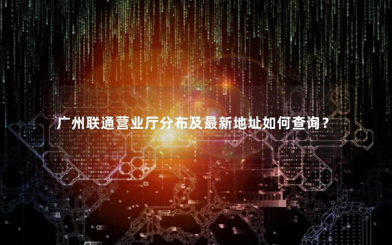 广州联通营业厅分布及最新地址如何查询？