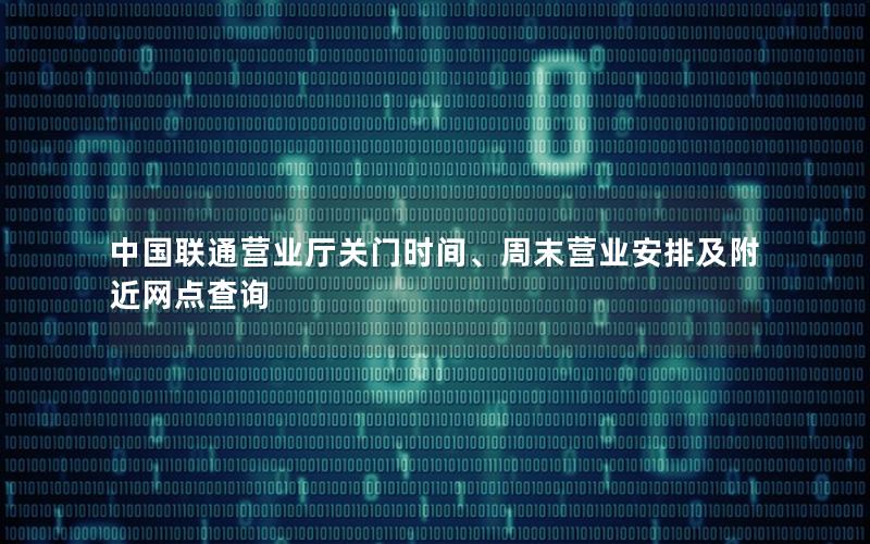 中国联通营业厅关门时间、周末营业安排及附近网点查询