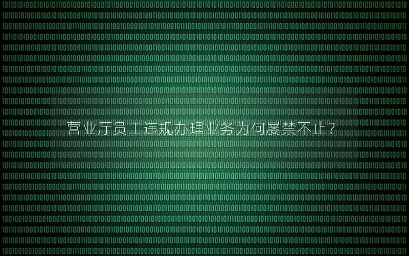 营业厅员工违规办理业务为何屡禁不止？