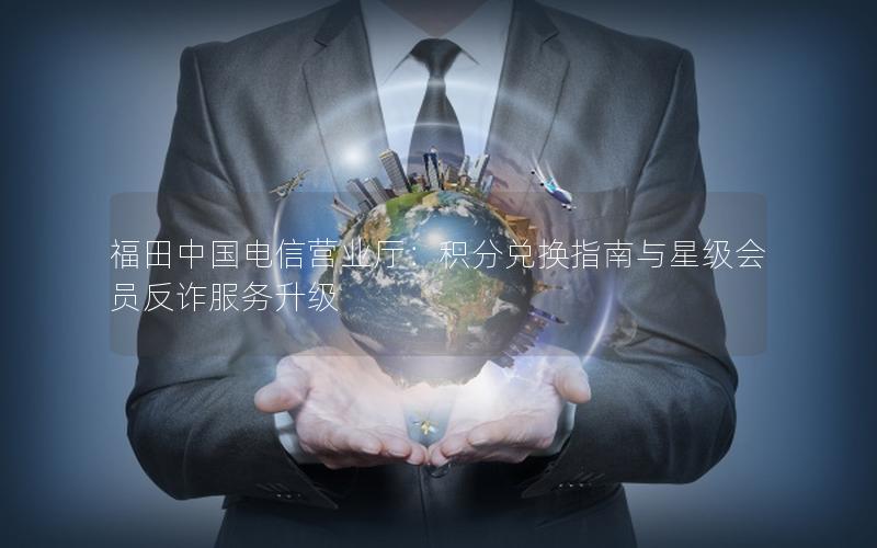 福田中国电信营业厅：积分兑换指南与星级会员反诈服务升级