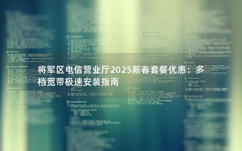 将军区电信营业厅2025新春套餐优惠：多档宽带极速安装指南
