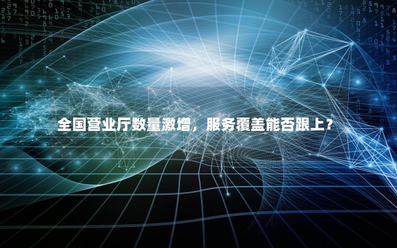 全国营业厅数量激增，服务覆盖能否跟上？