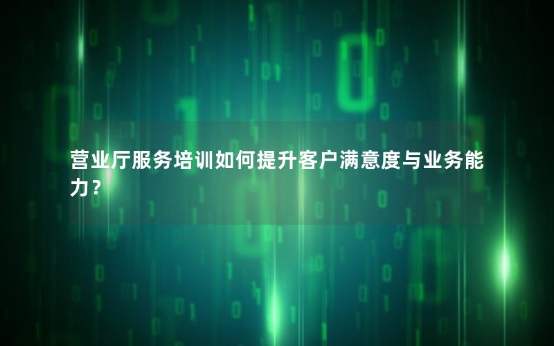 营业厅服务培训如何提升客户满意度与业务能力？