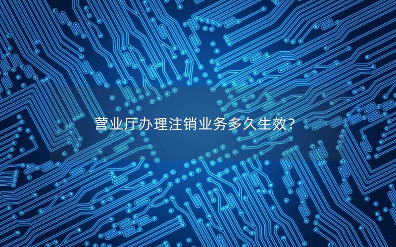 营业厅办理注销业务多久生效？