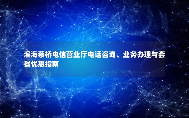 滨海蔡桥电信营业厅电话咨询、业务办理与套餐优惠指南