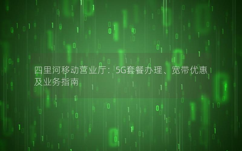 四里河移动营业厅：5G套餐办理、宽带优惠及业务指南