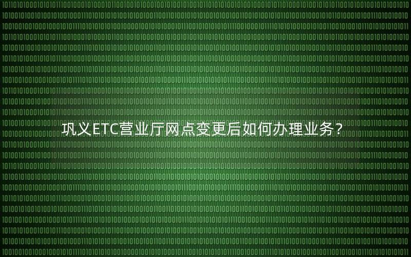 巩义ETC营业厅网点变更后如何办理业务？