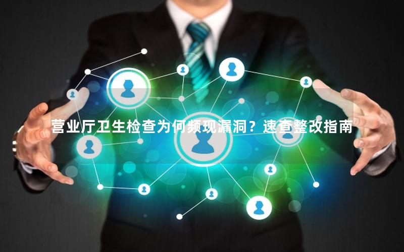 营业厅卫生检查为何频现漏洞？速查整改指南
