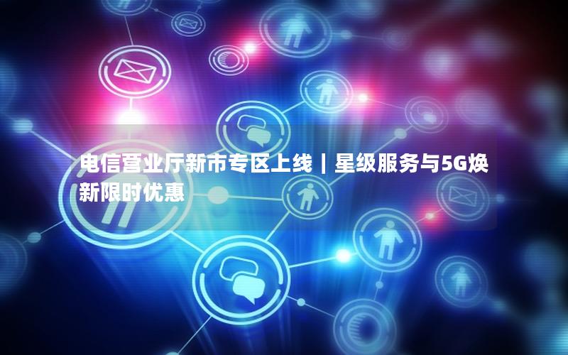 电信营业厅新市专区上线｜星级服务与5G焕新限时优惠