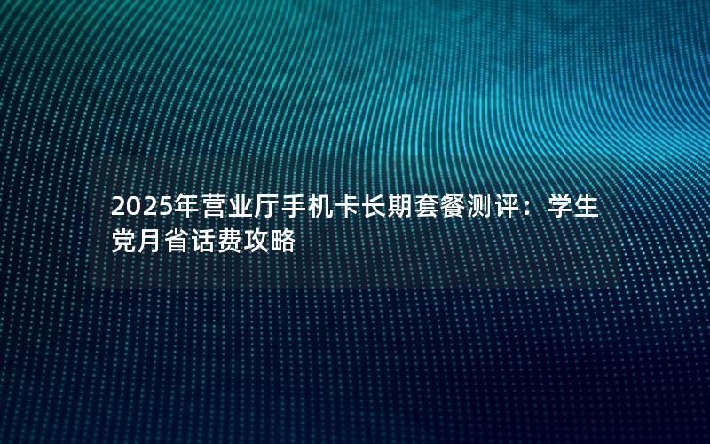 2025年营业厅手机卡长期套餐测评：学生党月省话费攻略