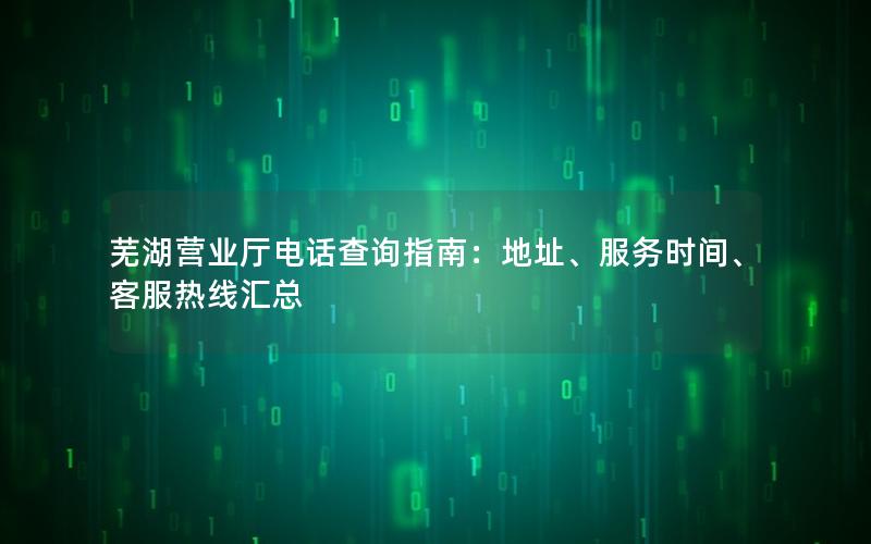 芜湖营业厅电话查询指南：地址、服务时间、客服热线汇总