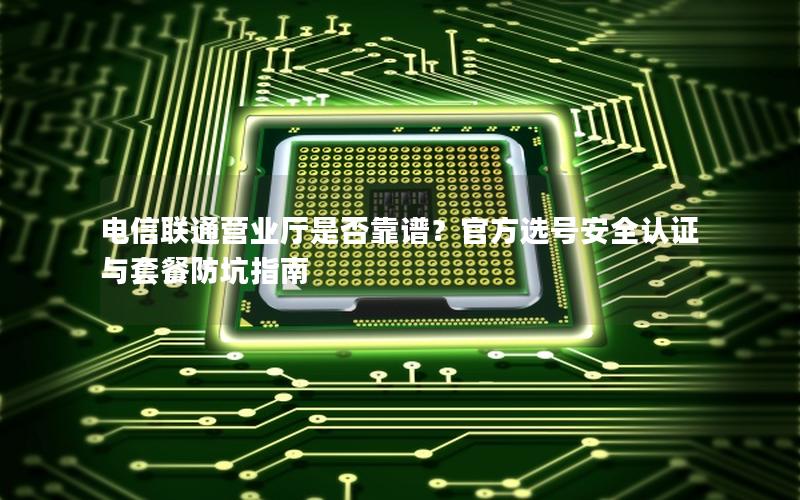 电信联通营业厅是否靠谱？官方选号安全认证与套餐防坑指南