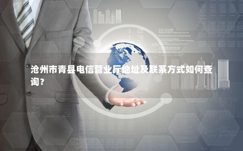 沧州市青县电信营业厅地址及联系方式如何查询？