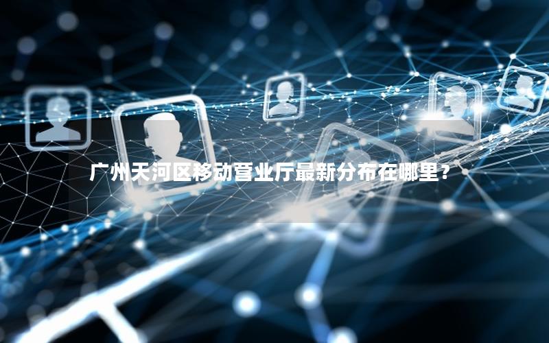 广州天河区移动营业厅最新分布在哪里？