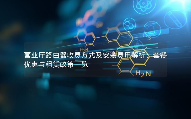 营业厅路由器收费方式及安装费用解析：套餐优惠与租赁政策一览
