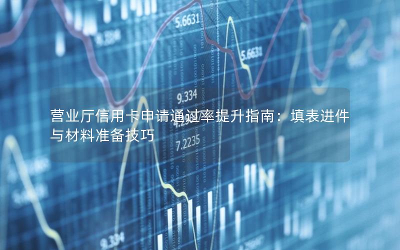 营业厅信用卡申请通过率提升指南：填表进件与材料准备技巧