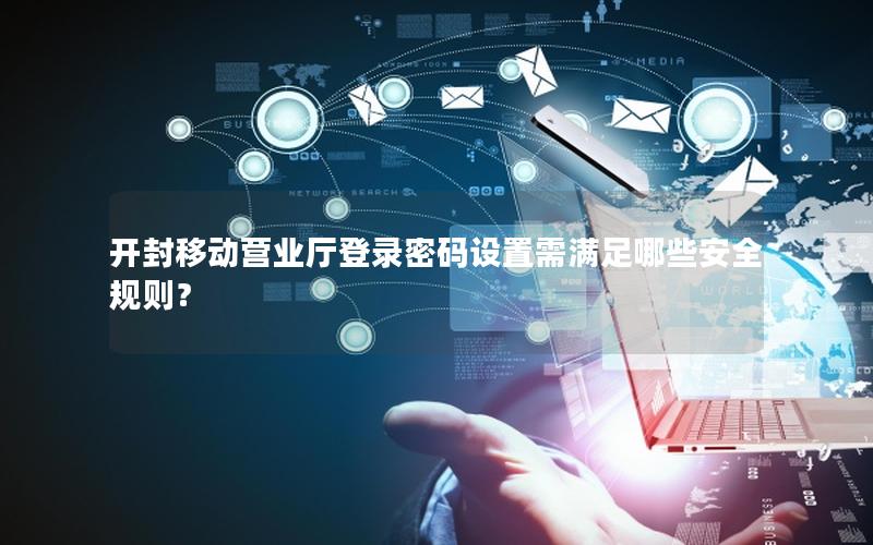 开封移动营业厅登录密码设置需满足哪些安全规则？