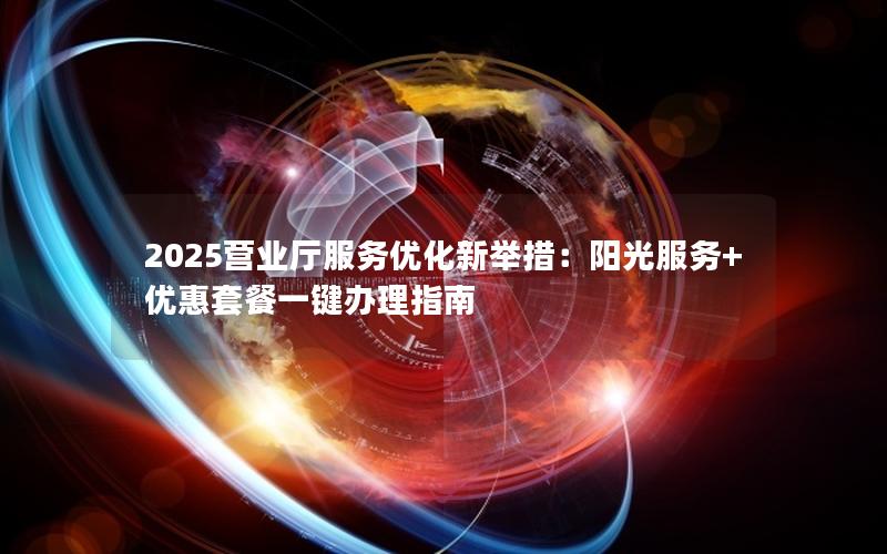2025营业厅服务优化新举措：阳光服务+优惠套餐一键办理指南