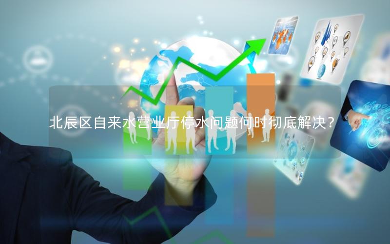 北辰区自来水营业厅停水问题何时彻底解决？