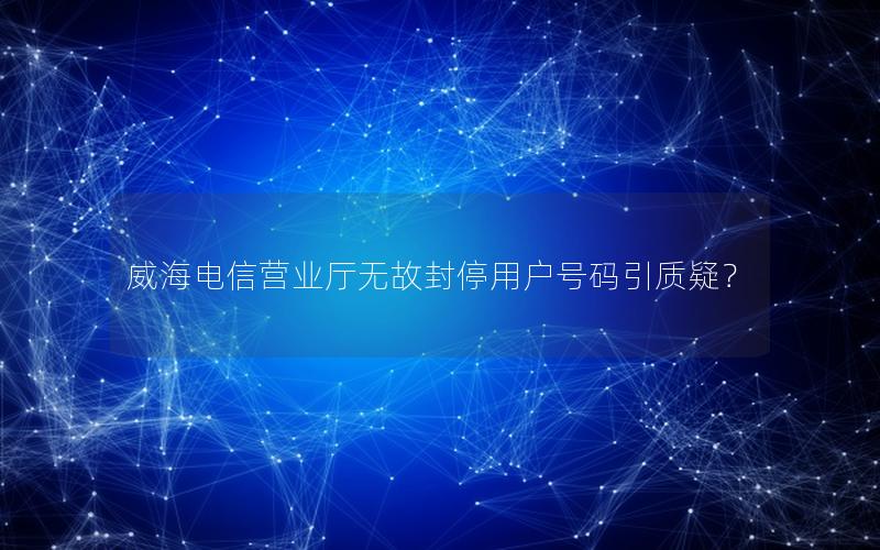 威海电信营业厅无故封停用户号码引质疑？