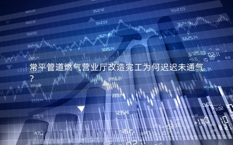 常平管道燃气营业厅改造完工为何迟迟未通气？