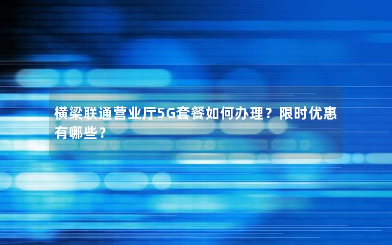 横梁联通营业厅5G套餐如何办理？限时优惠有哪些？