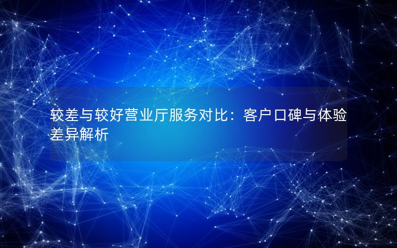 较差与较好营业厅服务对比：客户口碑与体验差异解析