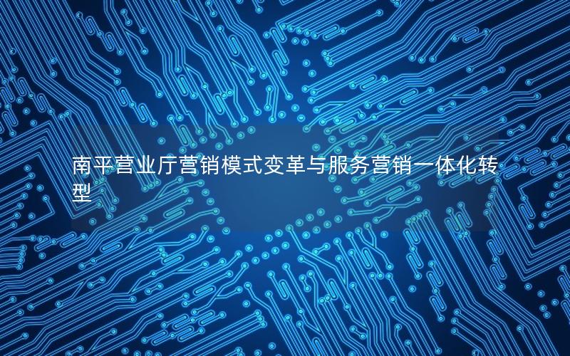 南平营业厅营销模式变革与服务营销一体化转型