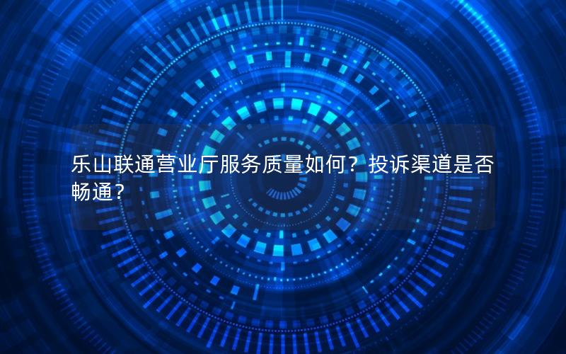 乐山联通营业厅服务质量如何？投诉渠道是否畅通？