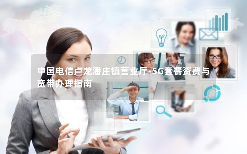 中国电信卢龙潘庄镇营业厅-5G套餐资费与宽带办理指南