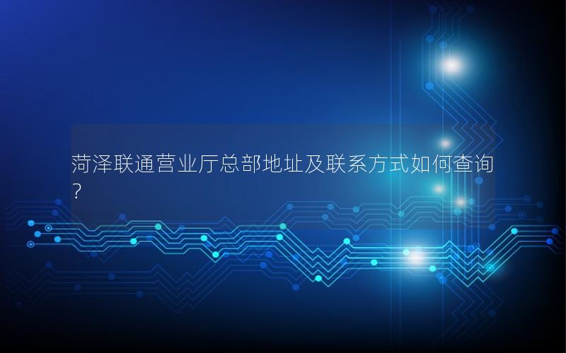 菏泽联通营业厅总部地址及联系方式如何查询？