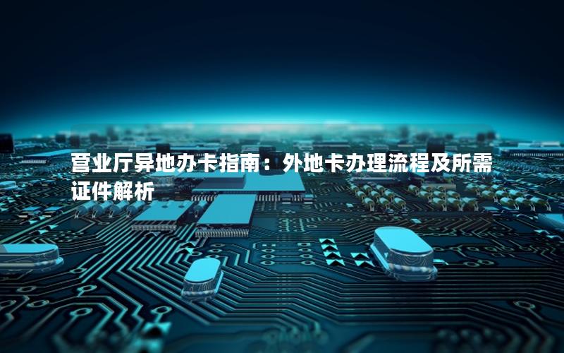 营业厅异地办卡指南：外地卡办理流程及所需证件解析