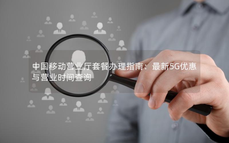 中国移动营业厅套餐办理指南：最新5G优惠与营业时间查询