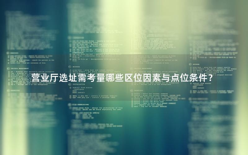 营业厅选址需考量哪些区位因素与点位条件？