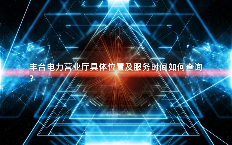 丰台电力营业厅具体位置及服务时间如何查询？