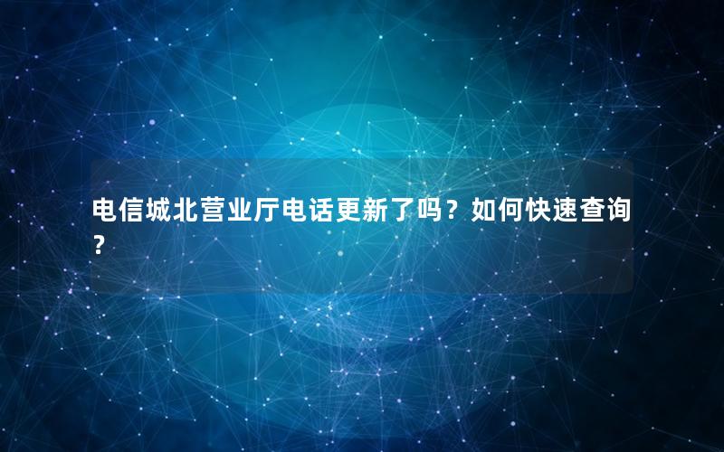 电信城北营业厅电话更新了吗？如何快速查询？