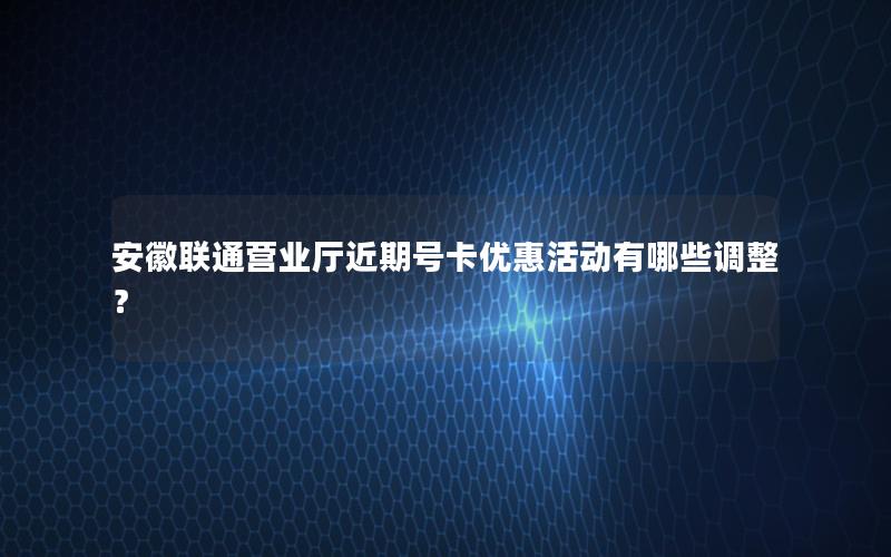 安徽联通营业厅近期号卡优惠活动有哪些调整？