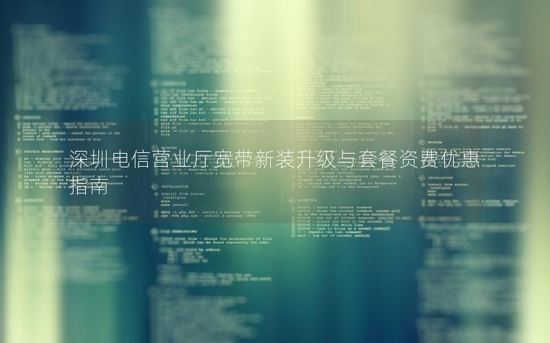 深圳电信营业厅宽带新装升级与套餐资费优惠指南