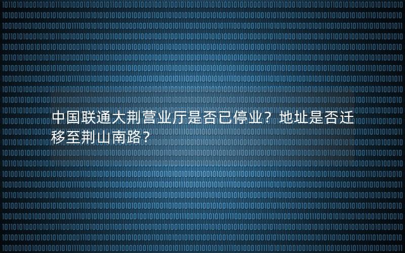 中国联通大荆营业厅是否已停业？地址是否迁移至荆山南路？